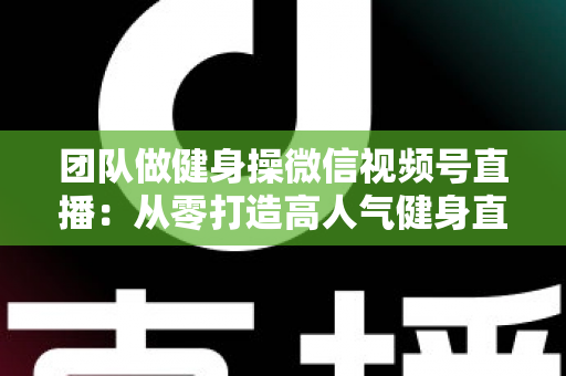 团队做健身操微信视频号直播：从零打造高人气健身直播间的完整指南