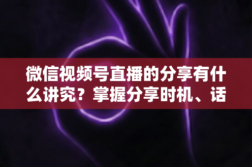 微信视频号直播的分享有什么讲究？掌握分享时机、话术与礼仪，让直播间流量翻倍