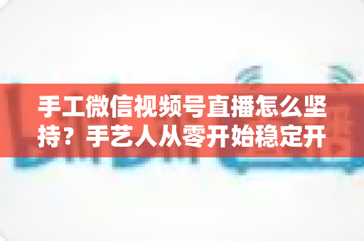 手工微信视频号直播怎么坚持？手艺人从零开始稳定开播的实用指南
