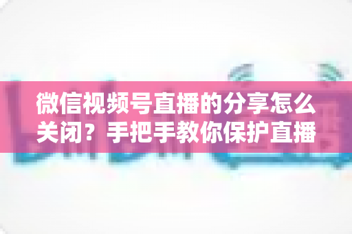 微信视频号直播的分享怎么关闭?手把手教你保护直播隐私,掌控分享权限 微信视频号直播的分享怎么关闭?手把手教你保护直播隐私,掌控分享权限