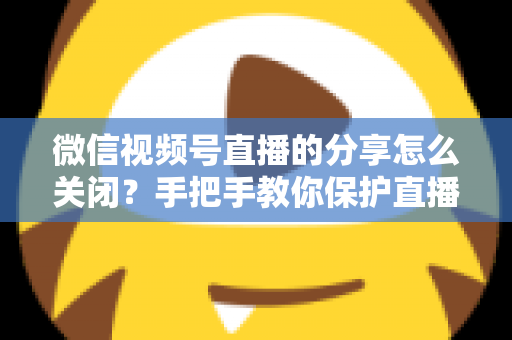 微信视频号直播的分享怎么关闭？手把手教你保护直播隐私，掌控分享权限