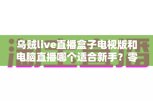 乌贼live直播盒子电视版和电脑直播哪个适合新手?零基础主播的入门设备选择全攻略 乌贼live直播盒子电视版和电脑直播哪个适合新手?零基础主播的入门设备选择全攻略