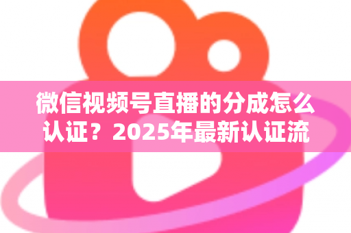 微信视频号直播的分成怎么认证？2025年最新认证流程、条件与避坑指南全解析