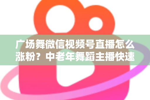 广场舞微信视频号直播怎么涨粉？中老年舞蹈主播快速吸粉实战指南