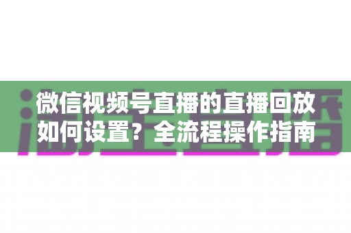 微信视频号直播的直播回放如何设置？全流程操作指南与运营价值深度解析