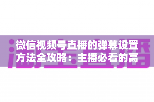微信视频号直播的弹幕设置方法全攻略：主播必看的高效互动管理指南