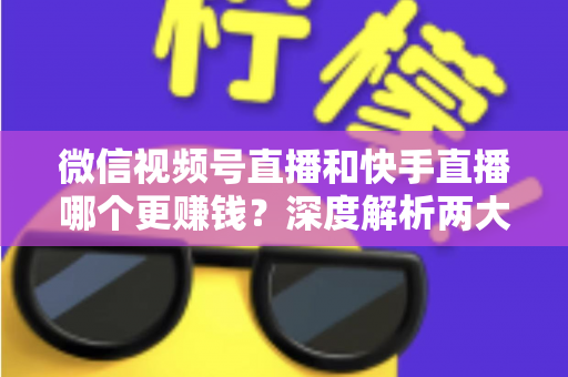 微信视频号直播和快手直播哪个更赚钱？深度解析两大平台变现真相与收益最大化指南