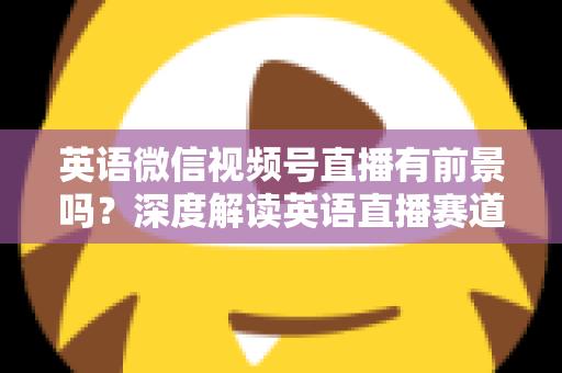 英语微信视频号直播有前景吗？深度解读英语直播赛道的机会、挑战与运营策略