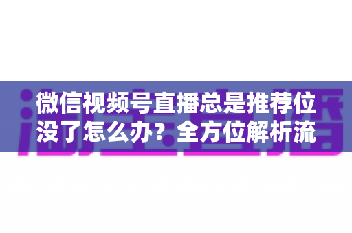 微信视频号直播总是推荐位没了怎么办？全方位解析流量下滑原因与恢复推荐位的实战攻略