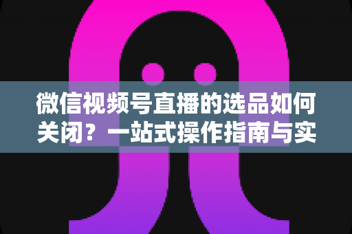 微信视频号直播的选品如何关闭？一站式操作指南与实用避坑攻略