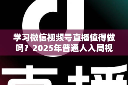 学习微信视频号直播值得做吗？2025年普通人入局视频号直播的全面分析与实战指南