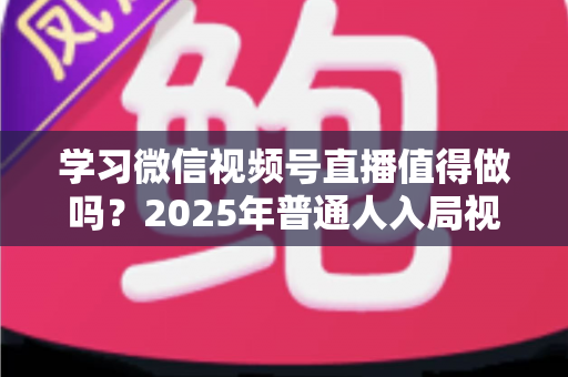 学习微信视频号直播值得做吗？2025年普通人入局视频号直播的全面分析与实战指南
