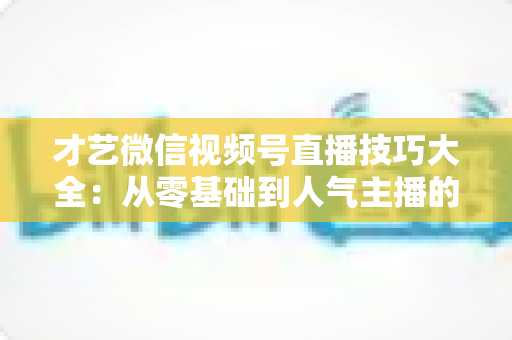 才艺微信视频号直播技巧大全：从零基础到人气主播的实战指南