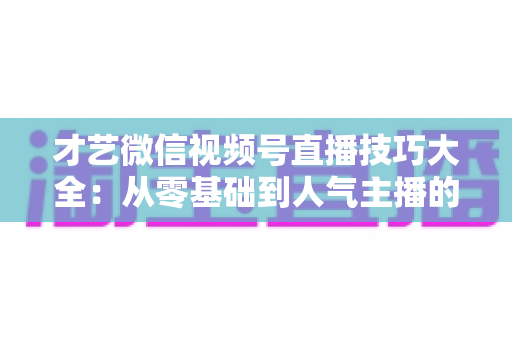 才艺微信视频号直播技巧大全：从零基础到人气主播的实战指南