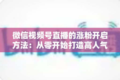 微信视频号直播的涨粉开启方法：从零开始打造高人气直播间的完整指南