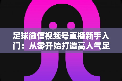 足球微信视频号直播新手入门：从零开始打造高人气足球直播间的完整实战指南