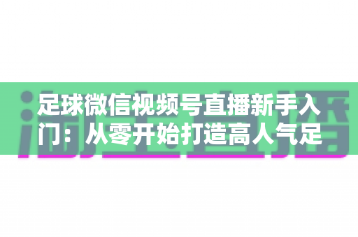 足球微信视频号直播新手入门：从零开始打造高人气足球直播间的完整实战指南