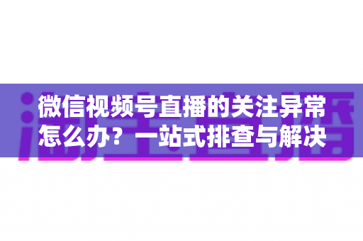 微信视频号直播的关注异常怎么办？一站式排查与解决方案全指南