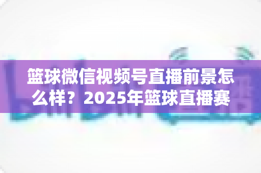 篮球微信视频号直播前景怎么样？2025年篮球直播赛道机遇、变现路径与实战策略深度解析