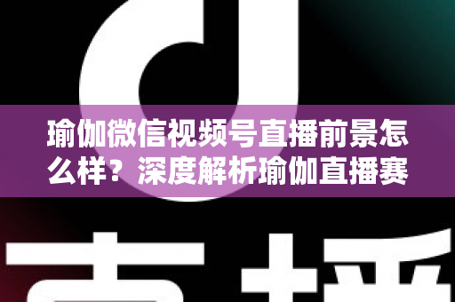 瑜伽微信视频号直播前景怎么样？深度解析瑜伽直播赛道的机遇、挑战与变现路径