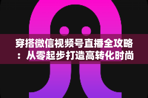 穿搭微信视频号直播全攻略：从零起步打造高转化时尚直播间的实战手册