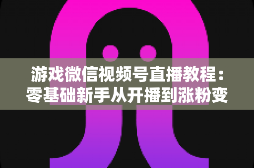 游戏微信视频号直播教程：零基础新手从开播到涨粉变现的完整实战指南