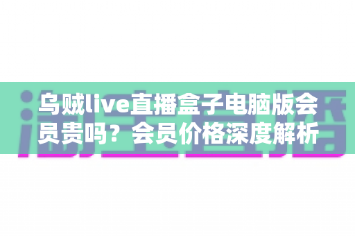 乌贼live直播盒子电脑版会员贵吗？会员价格深度解析与高性价比开通全指南