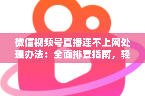 微信视频号直播连不上网处理办法:全面排查指南,轻松恢复直播连接 微信视频号直播连不上网处理办法:全面排查指南,轻松恢复直播连接