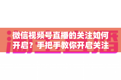 微信视频号直播的关注如何开启？手把手教你开启关注功能并快速涨粉