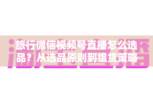旅行微信视频号直播怎么选品?从选品原则到组货策略的完整实战指南 旅行微信视频号直播怎么选品?从选品原则到组货策略的完整实战指南