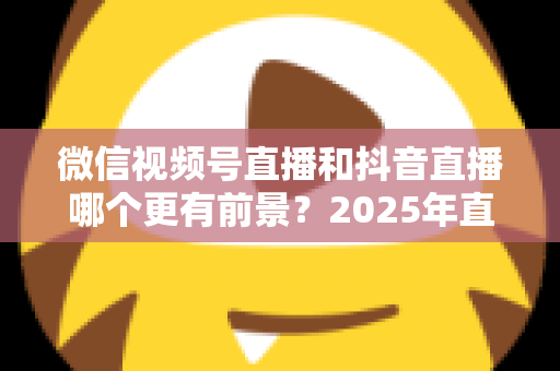 微信视频号直播和抖音直播哪个更有前景？2025年直播赛道深度对比与选平台实战指南