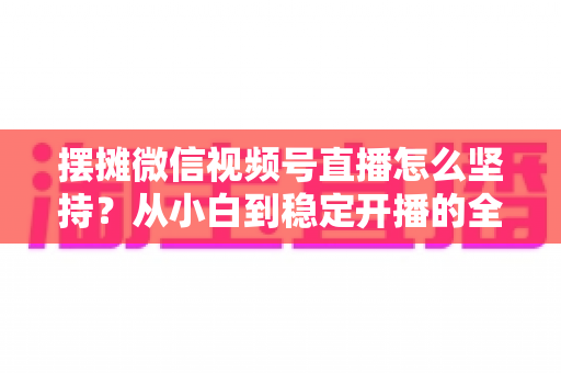 摆摊微信视频号直播怎么坚持？从小白到稳定开播的全流程实战指南
