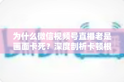 为什么微信视频号直播老是画面卡死?深度剖析卡顿根源与高效解决指南 为什么微信视频号直播老是画面卡死?深度剖析卡顿根源与高效解决指南