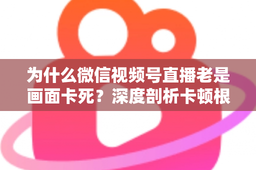 为什么微信视频号直播老是画面卡死?深度剖析卡顿根源与高效解决指南 为什么微信视频号直播老是画面卡死?深度剖析卡顿根源与高效解决指南