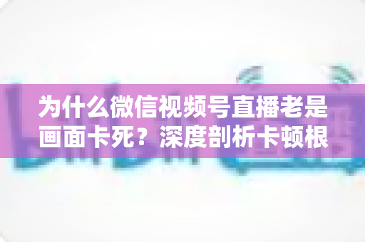 为什么微信视频号直播老是画面卡死?深度剖析卡顿根源与高效解决指南 为什么微信视频号直播老是画面卡死?深度剖析卡顿根源与高效解决指南