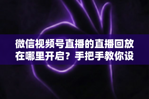 微信视频号直播的直播回放在哪里开启?手把手教你设置回放并高效管理直播内容 微信视频号直播的直播回放在哪里开启?手把手教你设置回放并高效管理直播内容