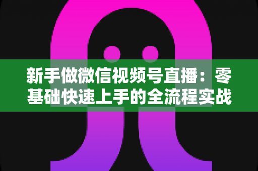 新手做微信视频号直播：零基础快速上手的全流程实战指南