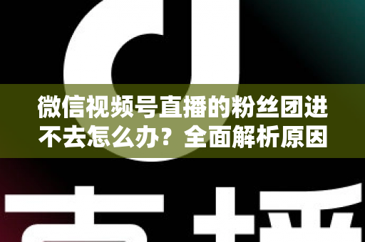 微信视频号直播的粉丝团进不去怎么办？全面解析原因与实用解决方法