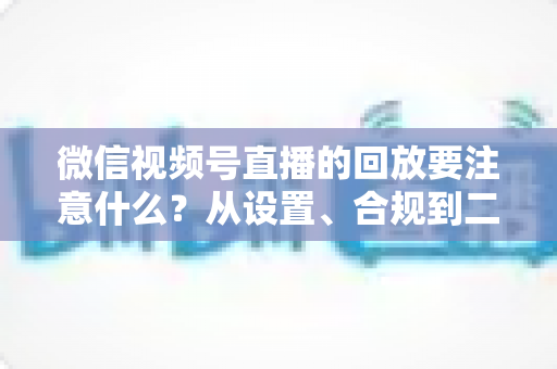 微信视频号直播的回放要注意什么？从设置、合规到二次运营的全方位指南
