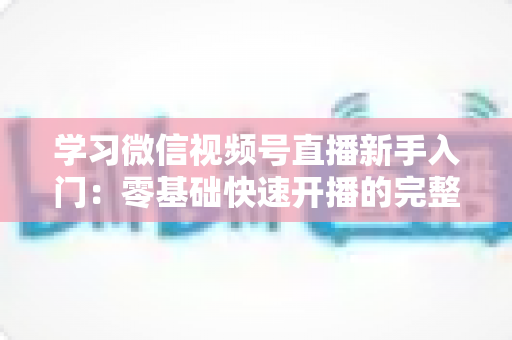 学习微信视频号直播新手入门：零基础快速开播的完整实战指南