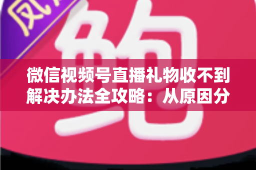 微信视频号直播礼物收不到解决办法全攻略：从原因分析到五步排查，让您的直播收益不再“失踪”