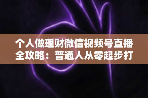 个人做理财微信视频号直播全攻略：普通人从零起步打造高信任理财直播间的实战指南