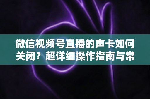 微信视频号直播的声卡如何关闭？超详细操作指南与常见问题全解析
