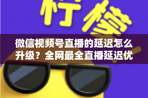 微信视频号直播的延迟怎么升级?全网最全直播延迟优化指南,助你打造零卡顿高互动直播间 微信视频号直播的延迟怎么升级?全网最全直播延迟优化指南,助你打造零卡顿高互动直播间