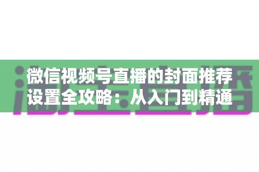 微信视频号直播的封面推荐设置全攻略：从入门到精通的流量增长实战指南