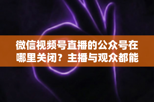 微信视频号直播的公众号在哪里关闭？主播与观众都能看懂的全流程操作指南