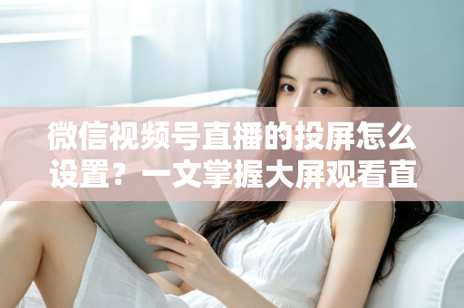 微信视频号直播的投屏怎么设置？一文掌握大屏观看直播的完整攻略