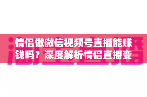 情侣做微信视频号直播能赚钱吗?深度解析情侣直播变现路径与实战运营指南 情侣做微信视频号直播能赚钱吗?深度解析情侣直播变现路径与实战运营指南