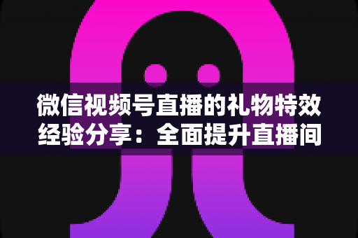 微信视频号直播的礼物特效经验分享：全面提升直播间人气与收益的实战宝典