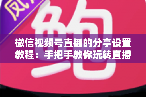 微信视频号直播的分享设置教程：手把手教你玩转直播分享，快速提升直播间人气与传播效果